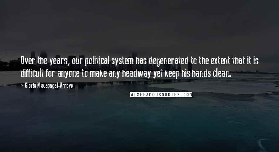 Gloria Macapagal-Arroyo quotes: Over the years, our political system has degenerated to the extent that it is difficult for anyone to make any headway yet keep his hands clean. Gloria Macapagal-Arroyo quotes: Over the years, our political system has degenerated to the extent that it is difficult for anyone to make any headway yet keep his hands clean.
