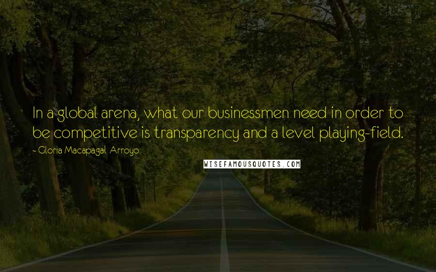 Gloria Macapagal-Arroyo quotes: In a global arena, what our businessmen need in order to be competitive is transparency and a level playing-field.