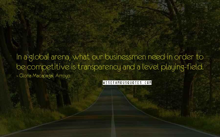 Gloria Macapagal-Arroyo quotes: In a global arena, what our businessmen need in order to be competitive is transparency and a level playing-field. Gloria Macapagal-Arroyo quotes: In a global arena, what our businessmen need in order to be competitive is transparency and a level playing-field.