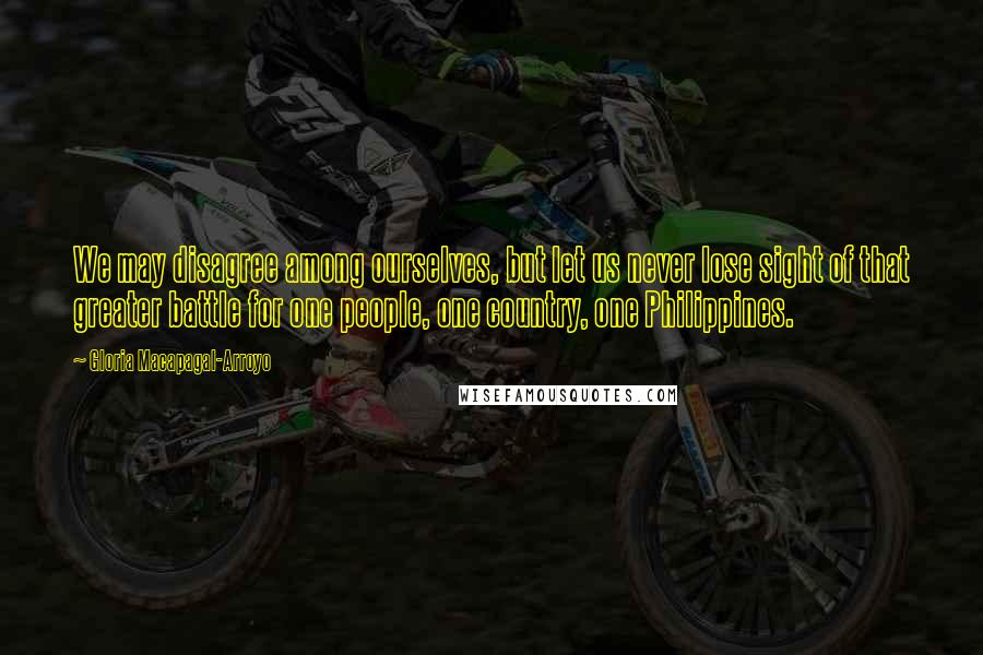 Gloria Macapagal-Arroyo quotes: We may disagree among ourselves, but let us never lose sight of that greater battle for one people, one country, one Philippines. Gloria Macapagal-Arroyo quotes: We may disagree among ourselves, but let us never lose sight of that greater battle for one people, one country, one Philippines.