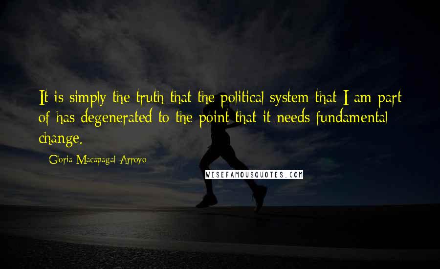 Gloria Macapagal-Arroyo quotes: It is simply the truth that the political system that I am part of has degenerated to the point that it needs fundamental change. Gloria Macapagal-Arroyo quotes: It is simply the truth that the political system that I am part of has degenerated to the point that it needs fundamental change.