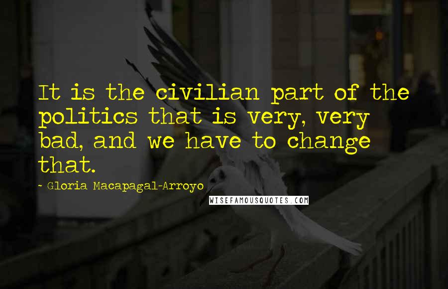 Gloria Macapagal-Arroyo quotes: It is the civilian part of the politics that is very, very bad, and we have to change that.
