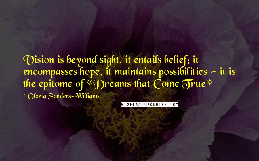 Gloria Sanders-Williams quotes: Vision is beyond sight, it entails belief; it encompasses hope, it maintains possibilities - it is the epitome of *Dreams that Come True* Gloria Sanders-Williams quotes: Vision is beyond sight, it entails belief; it encompasses hope, it maintains possibilities - it is the epitome of *Dreams that Come True*