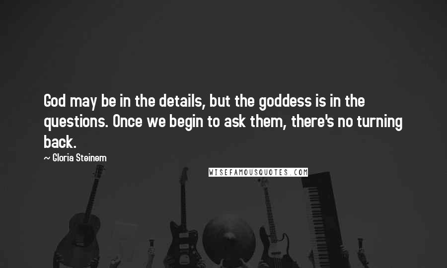 Gloria Steinem quotes: God may be in the details, but the goddess is in the questions. Once we begin to ask them, there's no turning back.