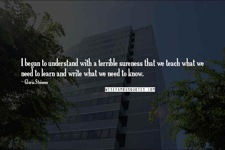 Gloria Steinem quotes: I began to understand with a terrible sureness that we teach what we need to learn and write what we need to know.