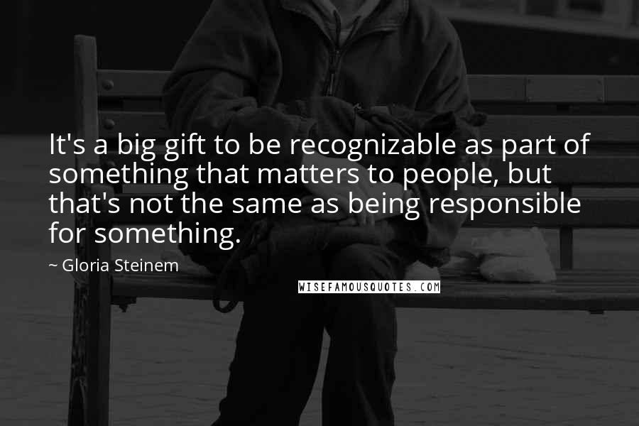 Gloria Steinem quotes: It's a big gift to be recognizable as part of something that matters to people, but that's not the same as being responsible for something.