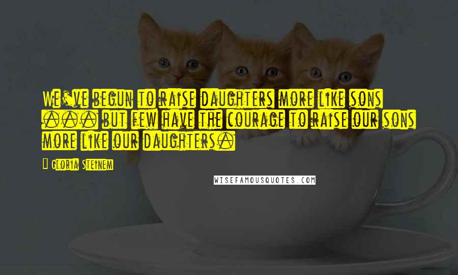 Gloria Steinem quotes: We've begun to raise daughters more like sons ... but few have the courage to raise our sons more like our daughters.