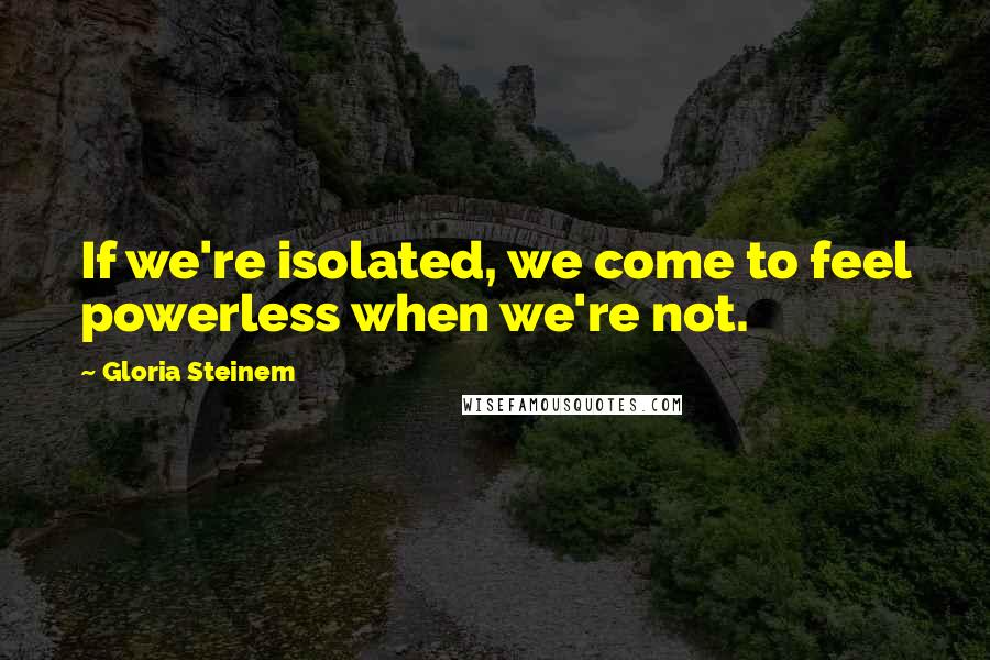 Gloria Steinem quotes: If we're isolated, we come to feel powerless when we're not.