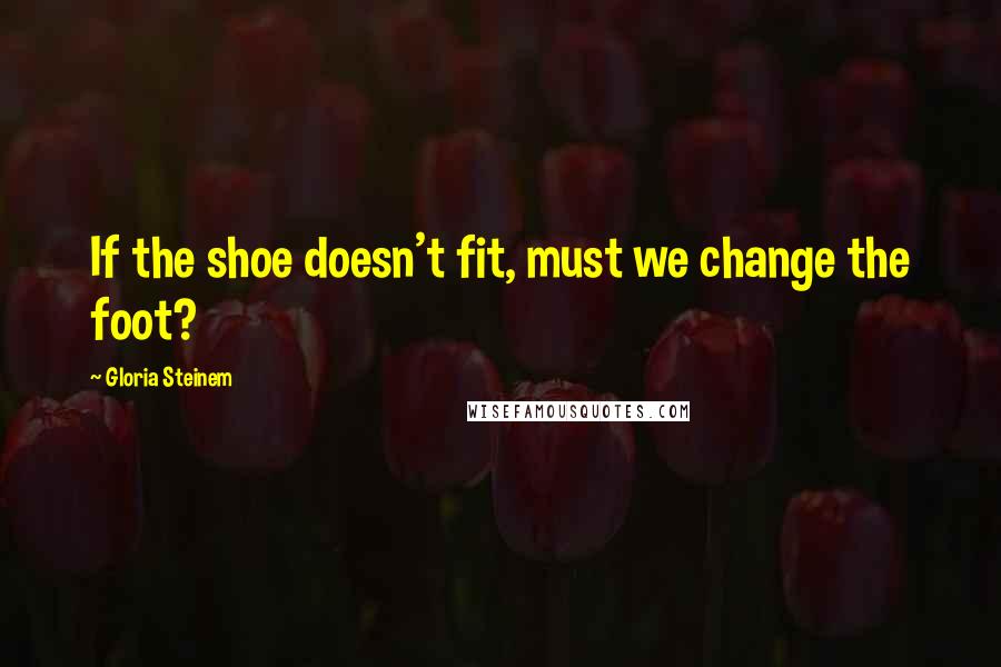 Gloria Steinem quotes: If the shoe doesn't fit, must we change the foot?