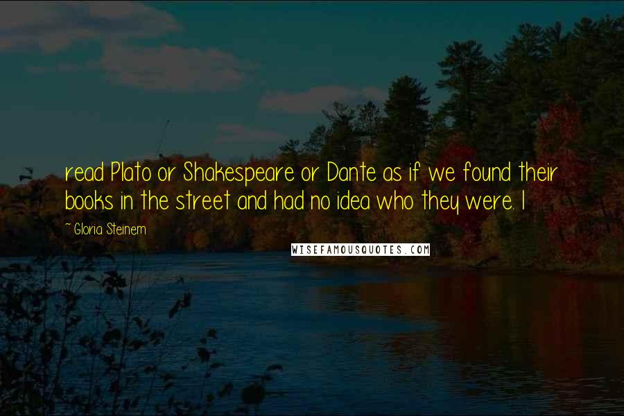 Gloria Steinem quotes: read Plato or Shakespeare or Dante as if we found their books in the street and had no idea who they were. I