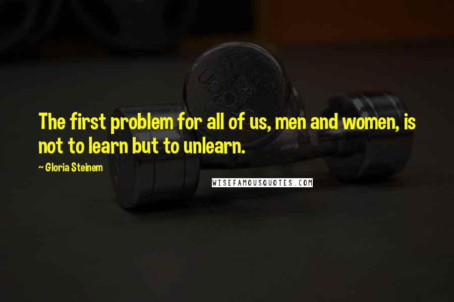 Gloria Steinem quotes: The first problem for all of us, men and women, is not to learn but to unlearn. Gloria Steinem quotes: The first problem for all of us, men and women, is not to learn but to unlearn.