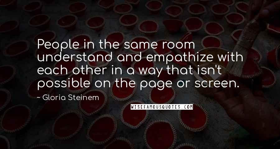 Gloria Steinem quotes: People in the same room understand and empathize with each other in a way that isn't possible on the page or screen.