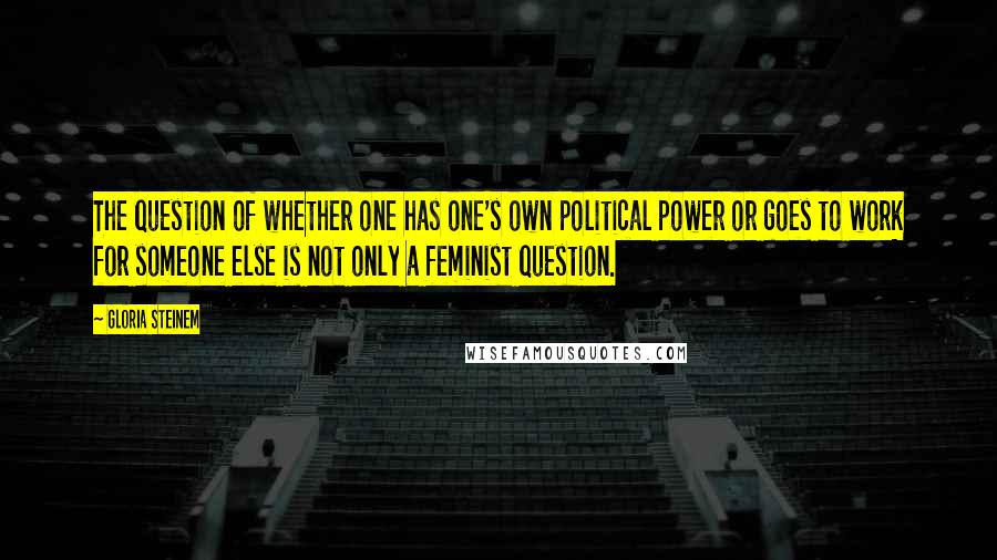 Gloria Steinem quotes: The question of whether one has one's own political power or goes to work for someone else is not only a feminist question.