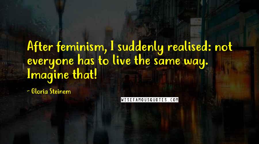 Gloria Steinem quotes: After feminism, I suddenly realised: not everyone has to live the same way. Imagine that! Gloria Steinem quotes: After feminism, I suddenly realised: not everyone has to live the same way. Imagine that!