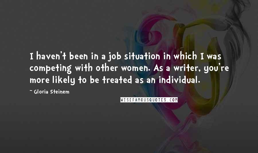 Gloria Steinem quotes: I haven't been in a job situation in which I was competing with other women. As a writer, you're more likely to be treated as an individual.