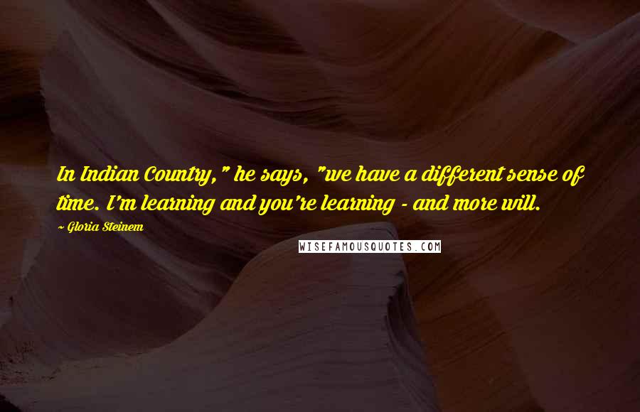 Gloria Steinem quotes: In Indian Country," he says, "we have a different sense of time. I'm learning and you're learning - and more will.