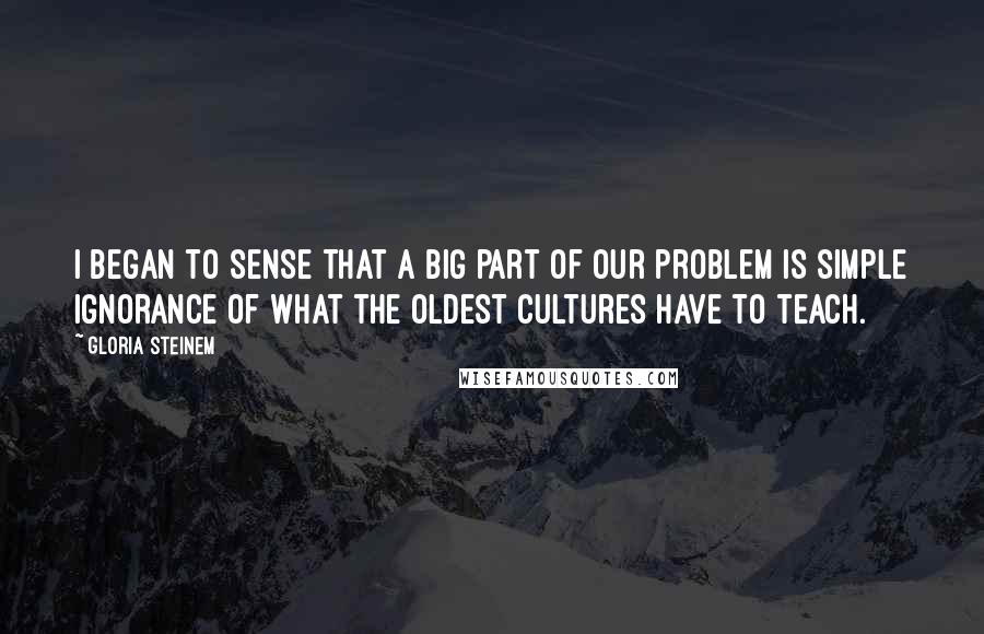 Gloria Steinem quotes: I began to sense that a big part of our problem is simple ignorance of what the oldest cultures have to teach. Gloria Steinem quotes: I began to sense that a big part of our problem is simple ignorance of what the oldest cultures have to teach.