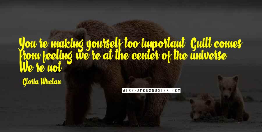 Gloria Whelan quotes: You're making yourself too important. Guilt comes from feeling we're at the center of the universe. We're not. Gloria Whelan quotes: You're making yourself too important. Guilt comes from feeling we're at the center of the universe. We're not.