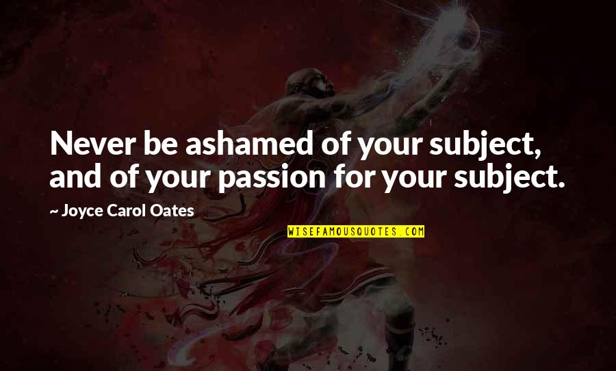 Glowrin Quotes By Joyce Carol Oates: Never be ashamed of your subject, and of Glowrin Quotes By Joyce Carol Oates: Never be ashamed of your subject, and of