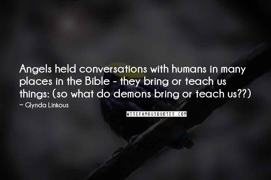 Glynda Linkous quotes: Angels held conversations with humans in many places in the Bible - they bring or teach us things: (so what do demons bring or teach us??) Glynda Linkous quotes: Angels held conversations with humans in many places in the Bible - they bring or teach us things: (so what do demons bring or teach us??)
