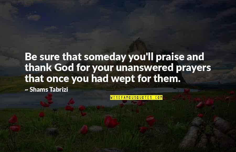 God Unanswered Prayers Quotes By Shams Tabrizi: Be sure that someday you'll praise and thank God Unanswered Prayers Quotes By Shams Tabrizi: Be sure that someday you'll praise and thank