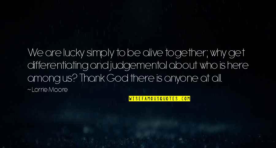 God Who Is There Quotes By Lorrie Moore: We are lucky simply to be alive together; God Who Is There Quotes By Lorrie Moore: We are lucky simply to be alive together;