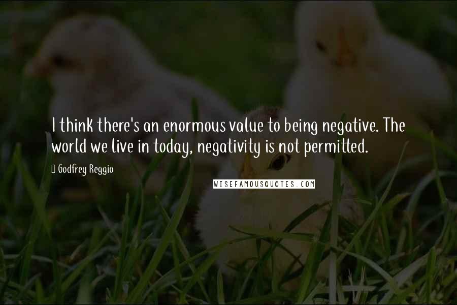 Godfrey Reggio quotes: I think there's an enormous value to being negative. The world we live in today, negativity is not permitted.