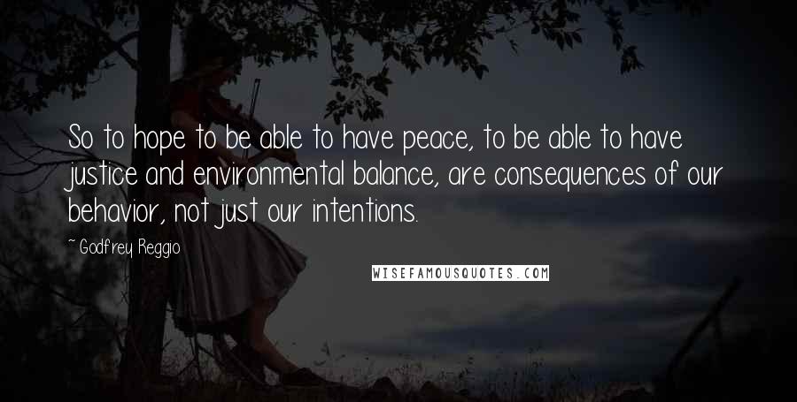 Godfrey Reggio quotes: So to hope to be able to have peace, to be able to have justice and environmental balance, are consequences of our behavior, not just our intentions. Godfrey Reggio quotes: So to hope to be able to have peace, to be able to have justice and environmental balance, are consequences of our behavior, not just our intentions.