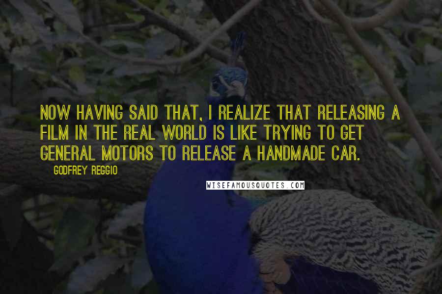 Godfrey Reggio quotes: Now having said that, I realize that releasing a film in the real world is like trying to get General Motors to release a handmade car. Godfrey Reggio quotes: Now having said that, I realize that releasing a film in the real world is like trying to get General Motors to release a handmade car.