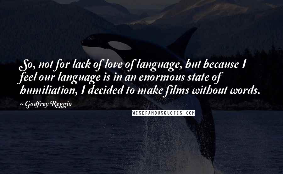 Godfrey Reggio quotes: So, not for lack of love of language, but because I feel our language is in an enormous state of humiliation, I decided to make films without words. Godfrey Reggio quotes: So, not for lack of love of language, but because I feel our language is in an enormous state of humiliation, I decided to make films without words.
