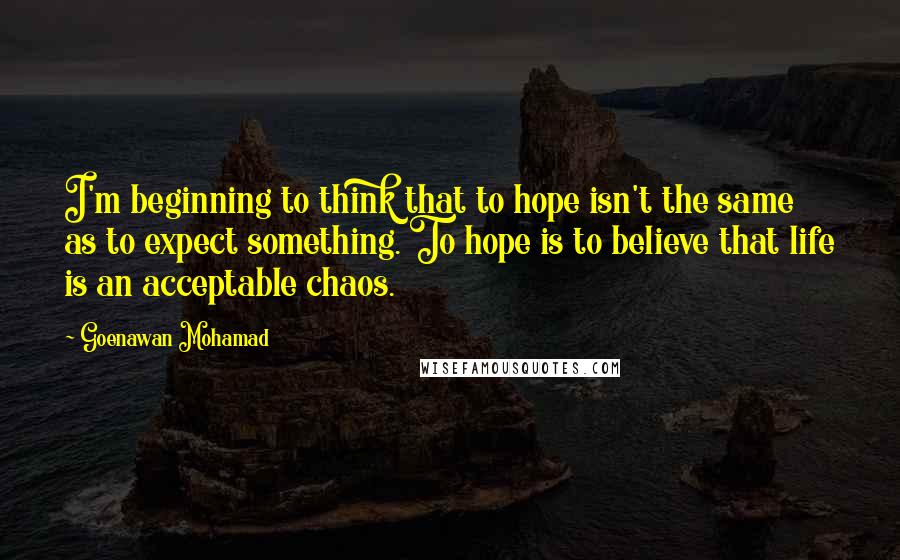 Goenawan Mohamad quotes: I'm beginning to think that to hope isn't the same as to expect something. To hope is to believe that life is an acceptable chaos.