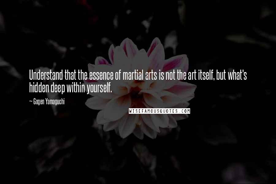 Gogen Yamaguchi quotes: Understand that the essence of martial arts is not the art itself, but what's hidden deep within yourself. Gogen Yamaguchi quotes: Understand that the essence of martial arts is not the art itself, but what's hidden deep within yourself.