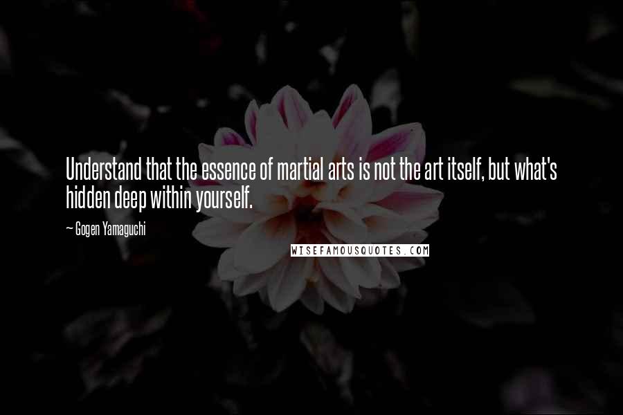 Gogen Yamaguchi quotes: Understand that the essence of martial arts is not the art itself, but what's hidden deep within yourself.