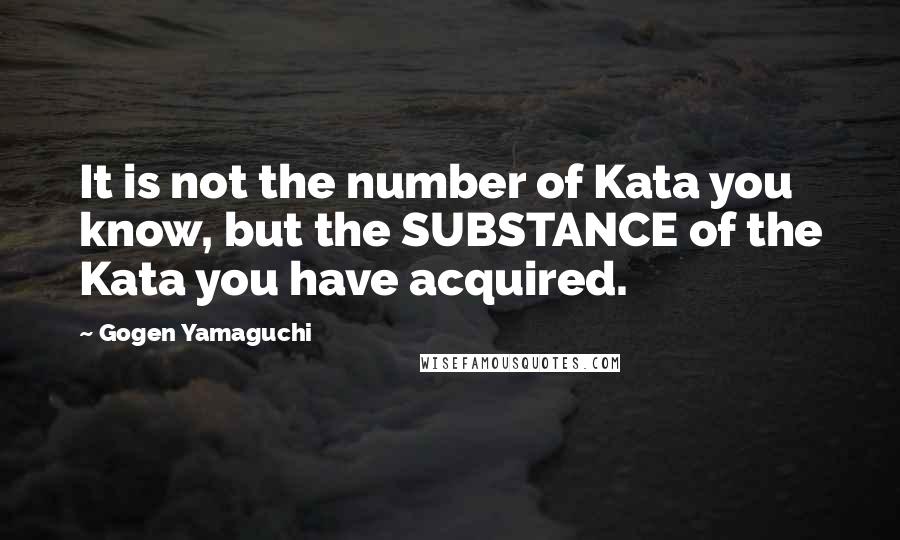 Gogen Yamaguchi quotes: It is not the number of Kata you know, but the SUBSTANCE of the Kata you have acquired.