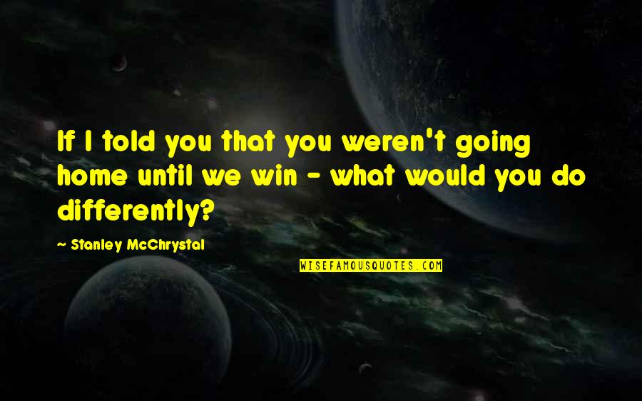 Going Home Quotes By Stanley McChrystal: If I told you that you weren't going Going Home Quotes By Stanley McChrystal: If I told you that you weren't going
