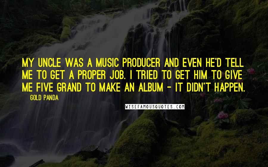 Gold Panda quotes: My uncle was a music producer and even he'd tell me to get a proper job. I tried to get him to give me five grand to make an album Gold Panda quotes: My uncle was a music producer and even he'd tell me to get a proper job. I tried to get him to give me five grand to make an album