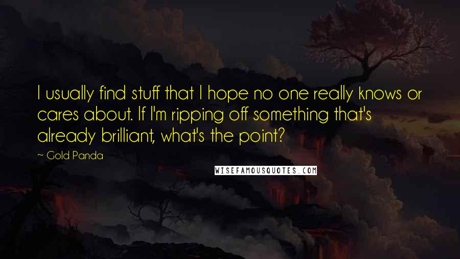 Gold Panda quotes: I usually find stuff that I hope no one really knows or cares about. If I'm ripping off something that's already brilliant, what's the point? Gold Panda quotes: I usually find stuff that I hope no one really knows or cares about. If I'm ripping off something that's already brilliant, what's the point?