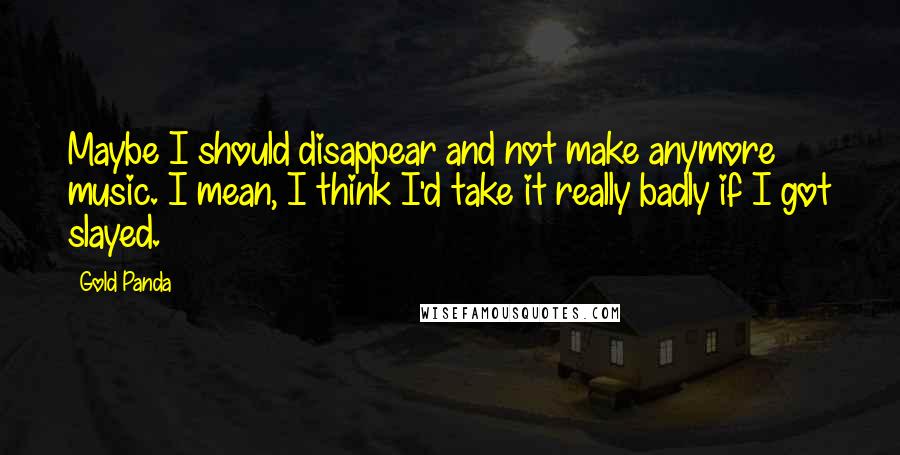 Gold Panda quotes: Maybe I should disappear and not make anymore music. I mean, I think I'd take it really badly if I got slayed. Gold Panda quotes: Maybe I should disappear and not make anymore music. I mean, I think I'd take it really badly if I got slayed.