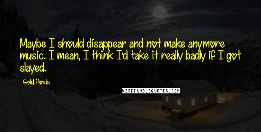 Gold Panda quotes: Maybe I should disappear and not make anymore music. I mean, I think I'd take it really badly if I got slayed.