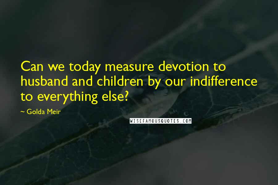 Golda Meir quotes: Can we today measure devotion to husband and children by our indifference to everything else?