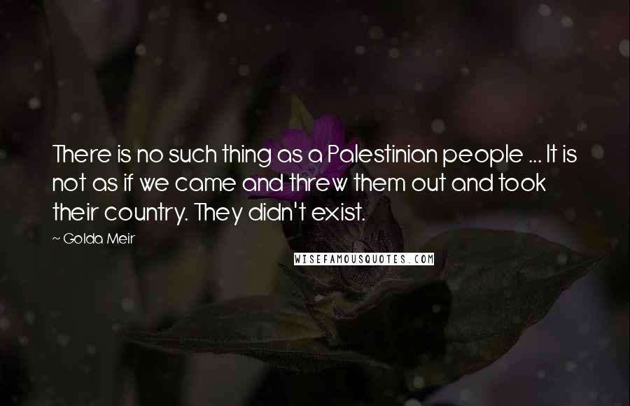 Golda Meir quotes: There is no such thing as a Palestinian people ... It is not as if we came and threw them out and took their country. They didn't exist. Golda Meir quotes: There is no such thing as a Palestinian people ... It is not as if we came and threw them out and took their country. They didn't exist.