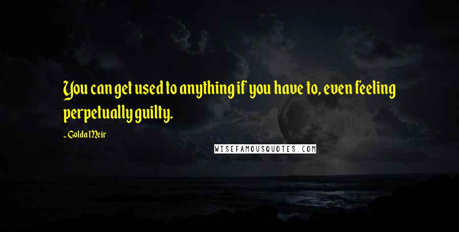 Golda Meir quotes: You can get used to anything if you have to, even feeling perpetually guilty.