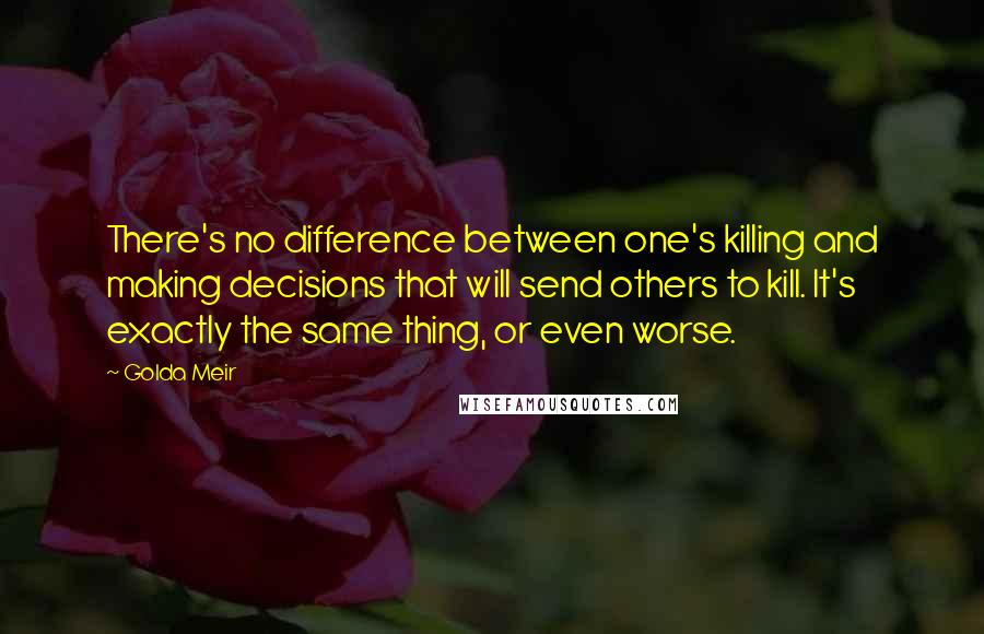 Golda Meir quotes: There's no difference between one's killing and making decisions that will send others to kill. It's exactly the same thing, or even worse.