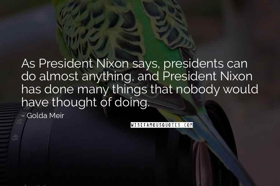 Golda Meir quotes: As President Nixon says, presidents can do almost anything, and President Nixon has done many things that nobody would have thought of doing.