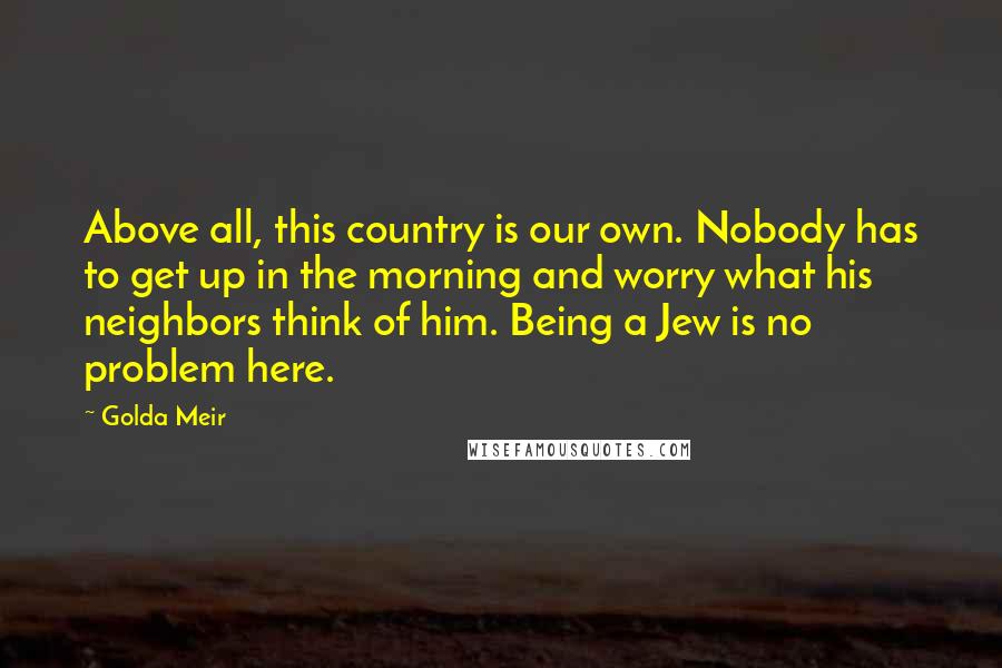 Golda Meir quotes: Above all, this country is our own. Nobody has to get up in the morning and worry what his neighbors think of him. Being a Jew is no problem here.