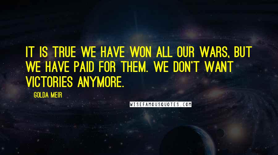 Golda Meir quotes: It is true we have won all our wars, but we have paid for them. We don't want victories anymore.