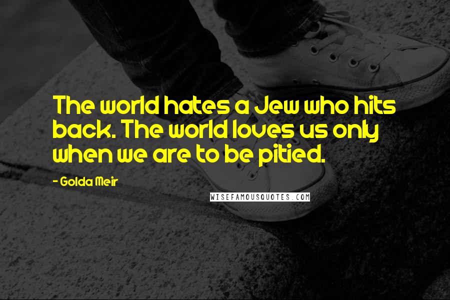 Golda Meir quotes: The world hates a Jew who hits back. The world loves us only when we are to be pitied.