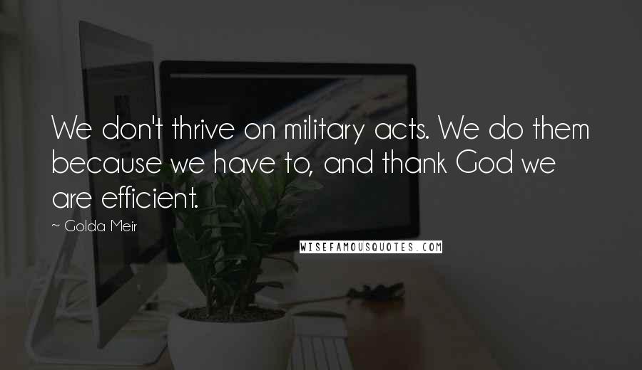 Golda Meir quotes: We don't thrive on military acts. We do them because we have to, and thank God we are efficient.