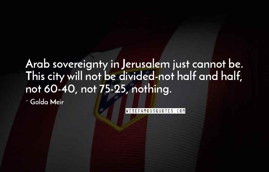 Golda Meir quotes: Arab sovereignty in Jerusalem just cannot be. This city will not be divided-not half and half, not 60-40, not 75-25, nothing.