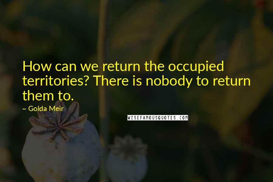 Golda Meir quotes: How can we return the occupied territories? There is nobody to return them to.